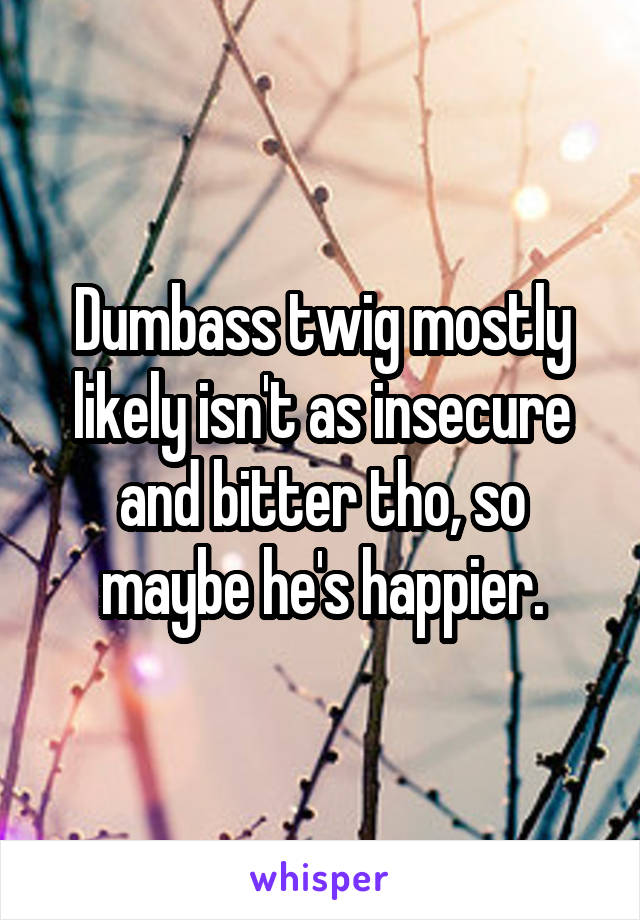 Dumbass twig mostly likely isn't as insecure and bitter tho, so maybe he's happier.