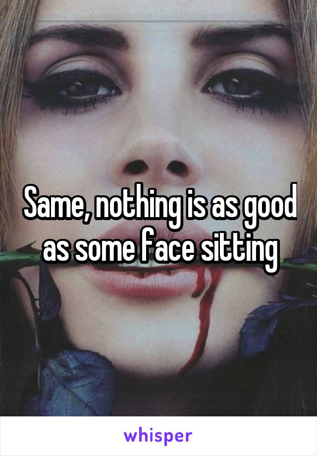 Same, nothing is as good as some face sitting