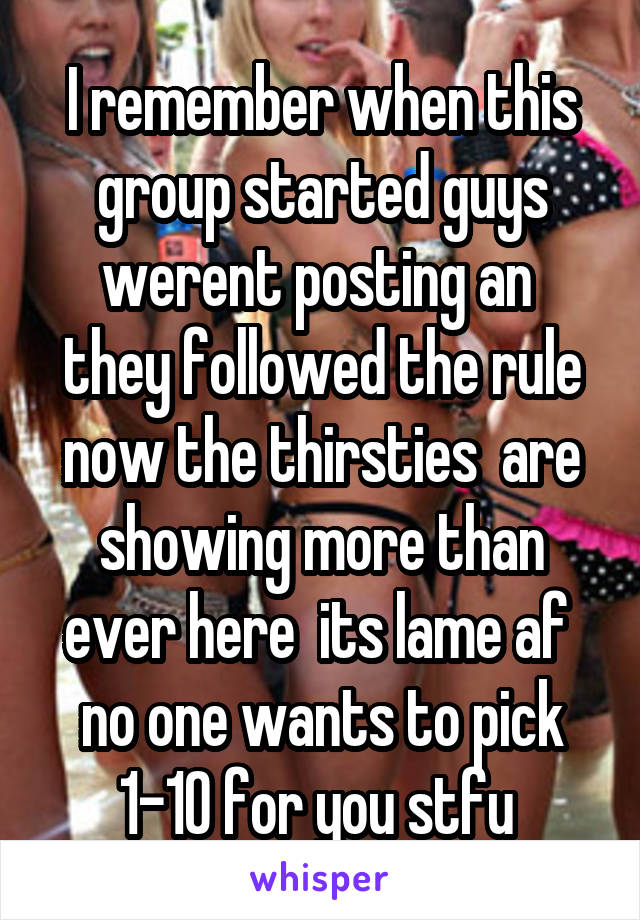 I remember when this group started guys werent posting an  they followed the rule now the thirsties  are showing more than ever here  its lame af  no one wants to pick 1-10 for you stfu 