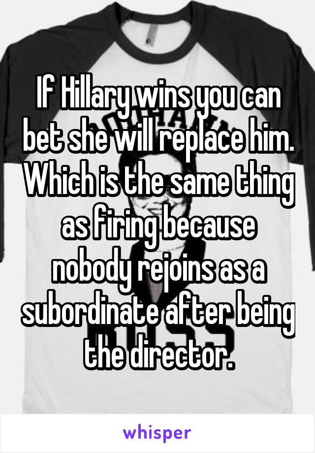 If Hillary wins you can bet she will replace him. Which is the same thing as firing because nobody rejoins as a subordinate after being the director.