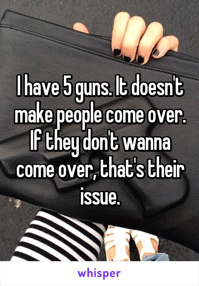 I have 5 guns. It doesn't make people come over. If they don't wanna come over, that's their issue.