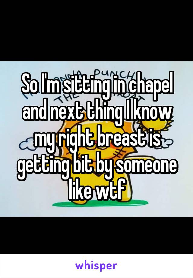 So I'm sitting in chapel and next thing I know my right breast is getting bit by someone like wtf