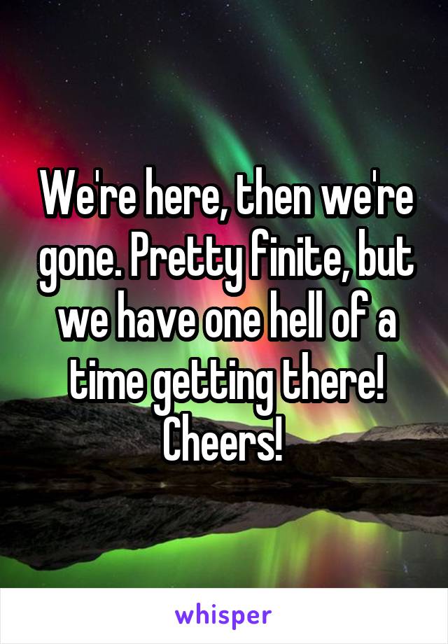 We're here, then we're gone. Pretty finite, but we have one hell of a time getting there! Cheers! 