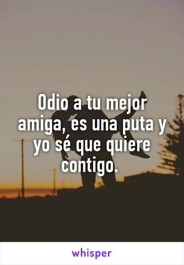 Odio a tu mejor amiga, es una puta y yo sé que quiere contigo. 