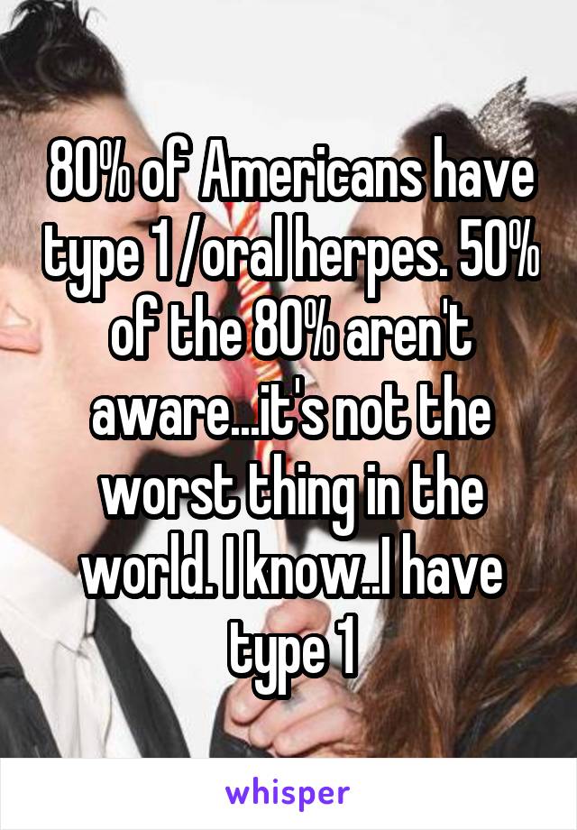 80% of Americans have type 1 /oral herpes. 50% of the 80% aren't aware...it's not the worst thing in the world. I know..I have type 1