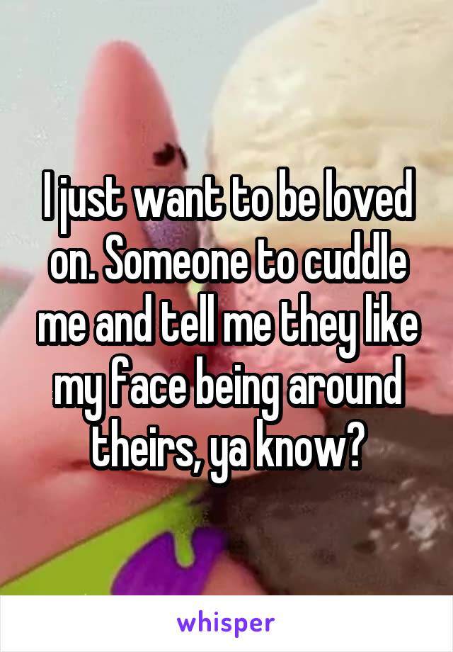 I just want to be loved on. Someone to cuddle me and tell me they like my face being around theirs, ya know?