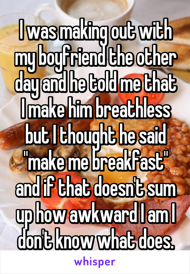 I was making out with my boyfriend the other day and he told me that I make him breathless but I thought he said "make me breakfast" and if that doesn't sum up how awkward I am I don't know what does.