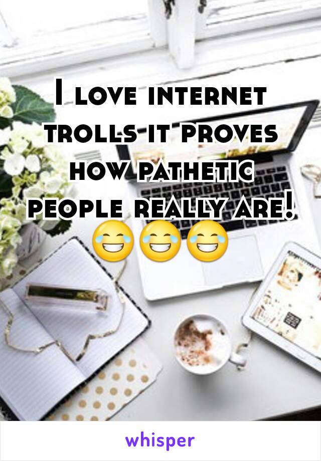 I love internet trolls it proves how pathetic people really are!     😂😂😂