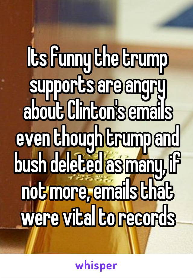 Its funny the trump supports are angry about Clinton's emails even though trump and bush deleted as many, if not more, emails that were vital to records