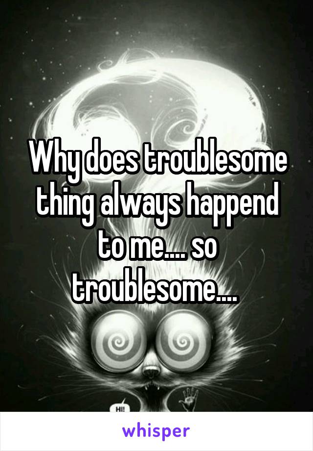 Why does troublesome thing always happend to me.... so troublesome.... 