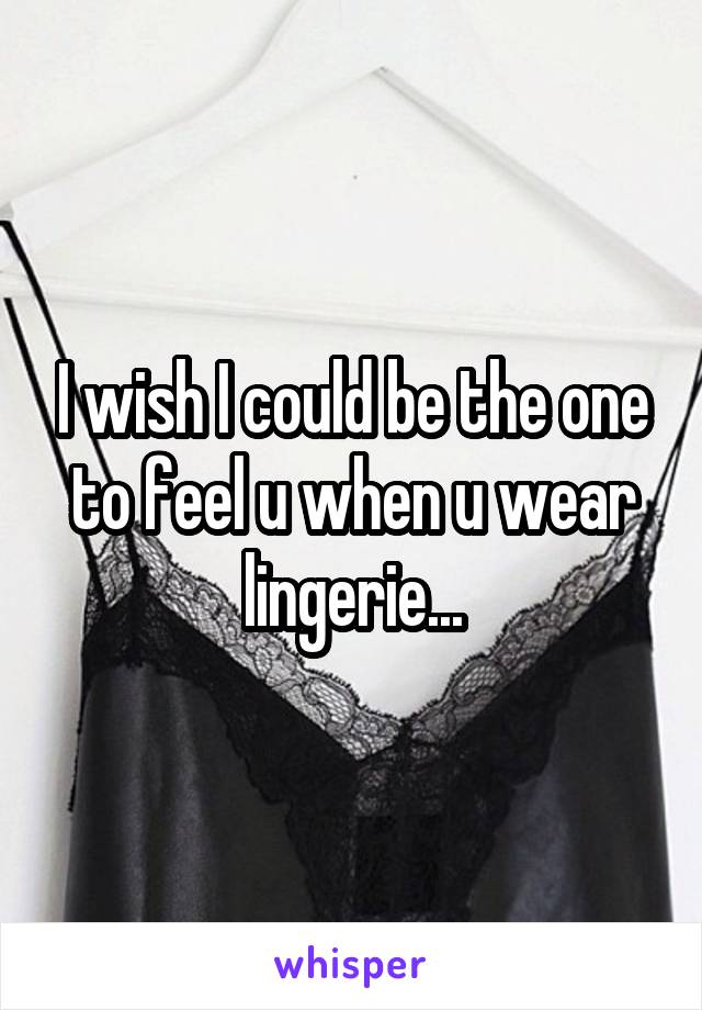 I wish I could be the one to feel u when u wear lingerie...