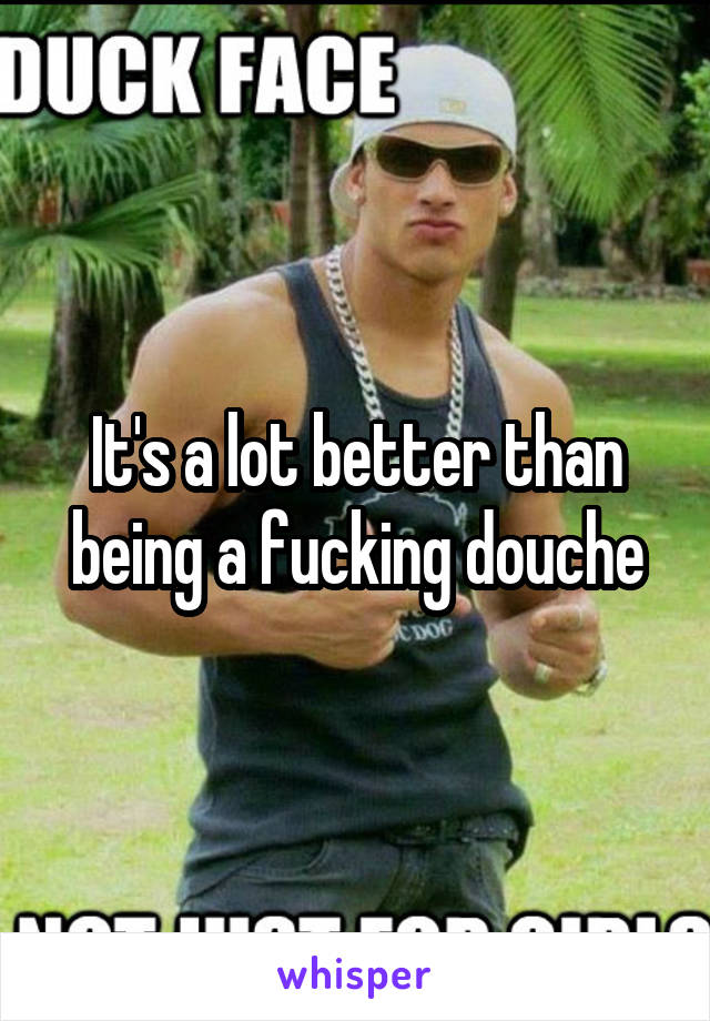 It's a lot better than being a fucking douche