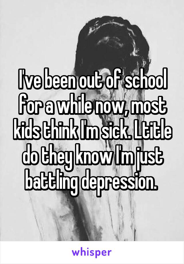 I've been out of school for a while now, most kids think I'm sick. Ltitle do they know I'm just battling depression. 