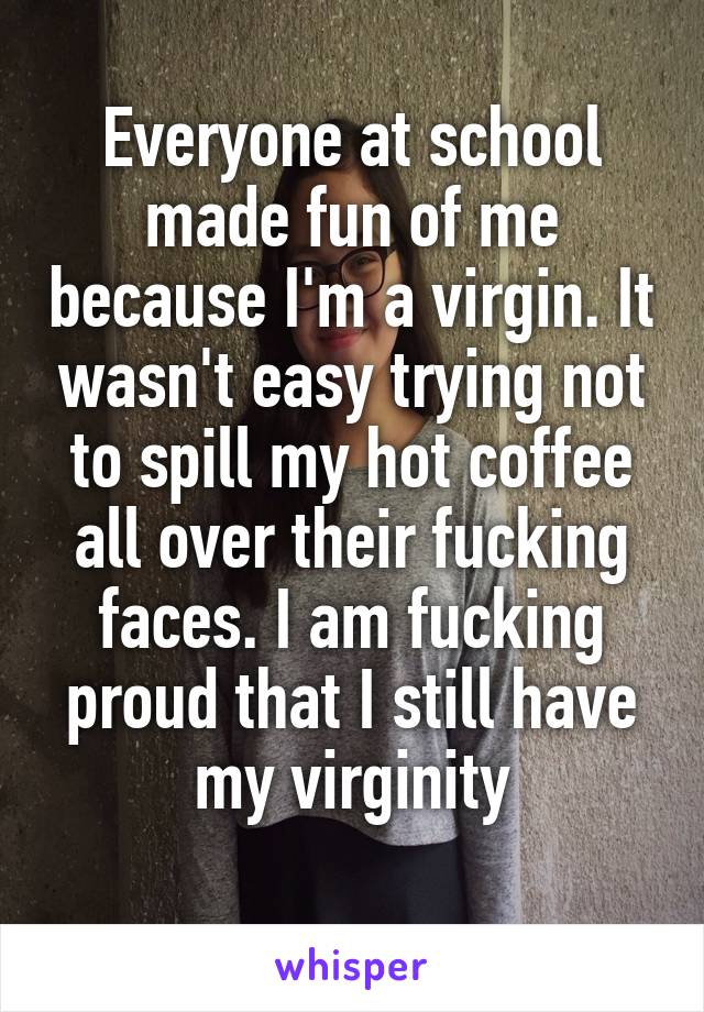 Everyone at school made fun of me because I'm a virgin. It wasn't easy trying not to spill my hot coffee all over their fucking faces. I am fucking proud that I still have my virginity
