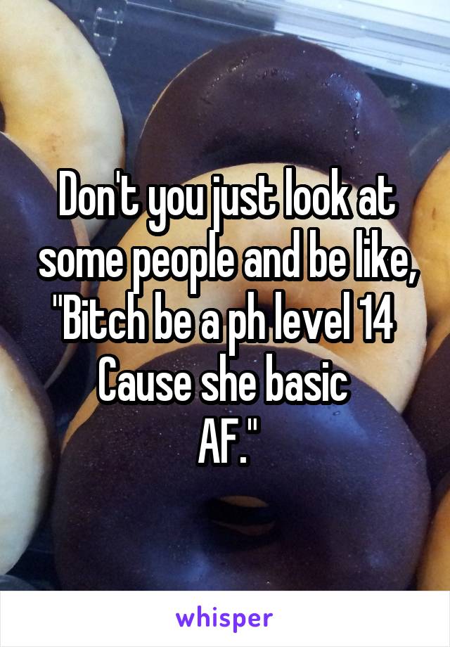 Don't you just look at some people and be like,
"Bitch be a ph level 14 
Cause she basic 
AF."