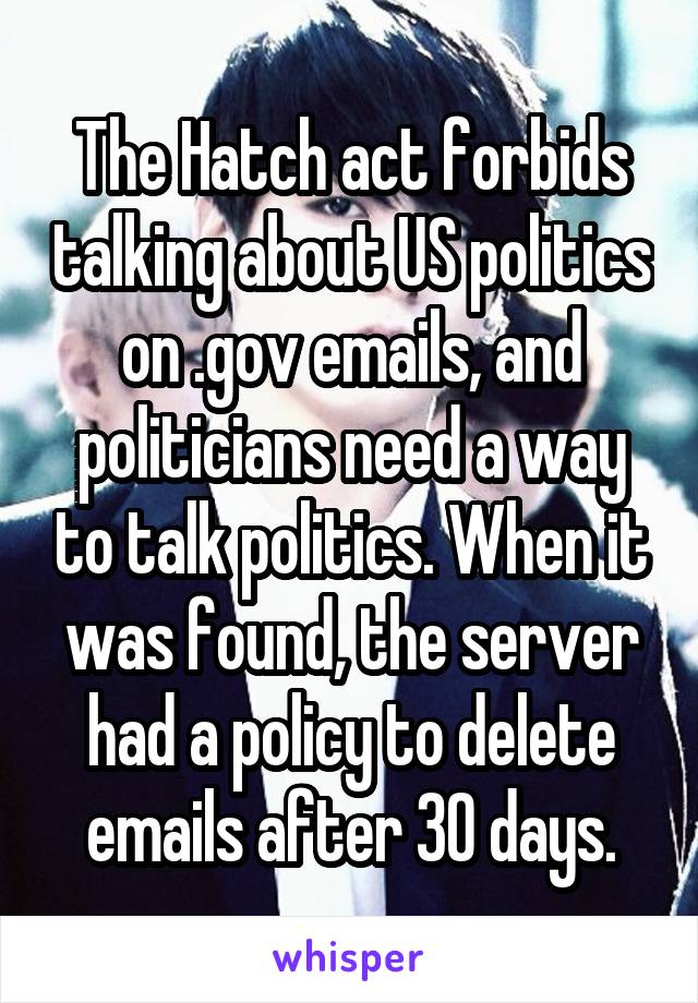 The Hatch act forbids talking about US politics on .gov emails, and politicians need a way to talk politics. When it was found, the server had a policy to delete emails after 30 days.