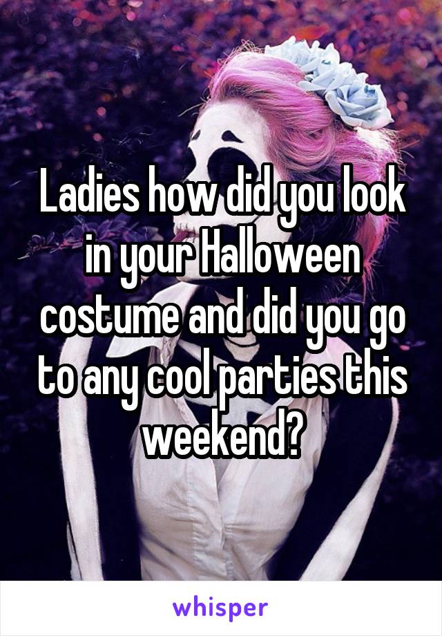 Ladies how did you look in your Halloween costume and did you go to any cool parties this weekend?