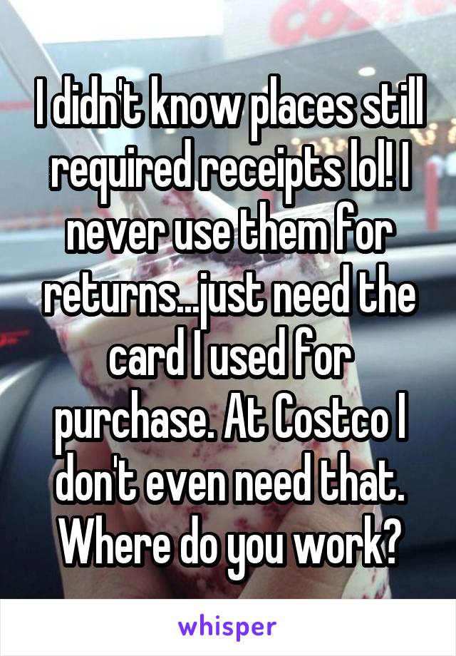 I didn't know places still required receipts lol! I never use them for returns...just need the card I used for purchase. At Costco I don't even need that. Where do you work?