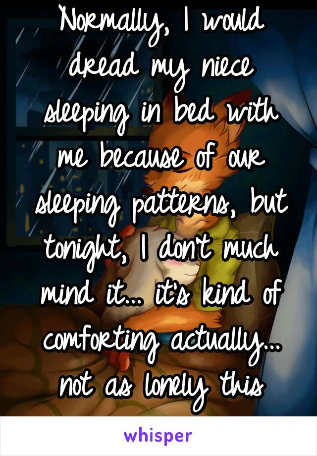 Normally, I would dread my niece sleeping in bed with me because of our sleeping patterns, but tonight, I don't much mind it... it's kind of comforting actually... not as lonely this way..