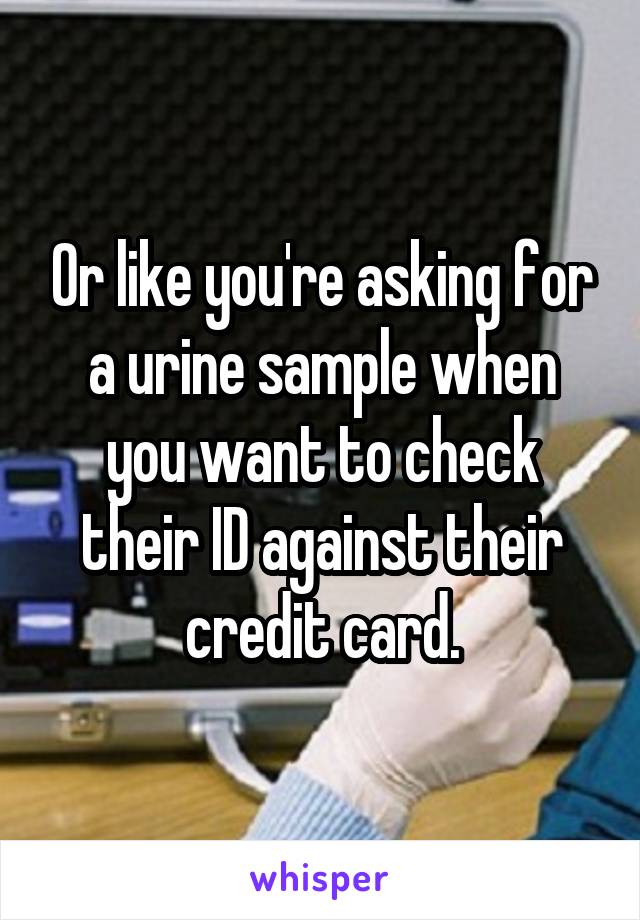 Or like you're asking for a urine sample when you want to check their ID against their credit card.