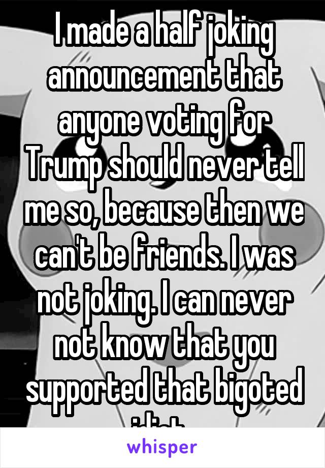 I made a half joking announcement that anyone voting for Trump should never tell me so, because then we can't be friends. I was not joking. I can never not know that you supported that bigoted idiot. 