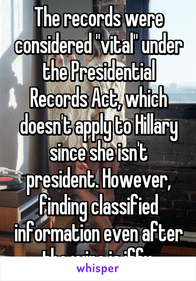 The records were considered "vital" under the Presidential Records Act, which doesn't apply to Hillary since she isn't president. However, finding classified information even after the wipe is iffy.