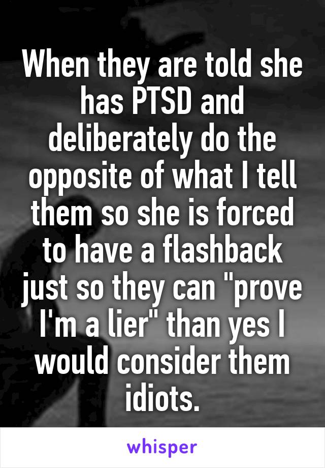 When they are told she has PTSD and deliberately do the opposite of what I tell them so she is forced to have a flashback just so they can "prove I'm a lier" than yes I would consider them idiots.