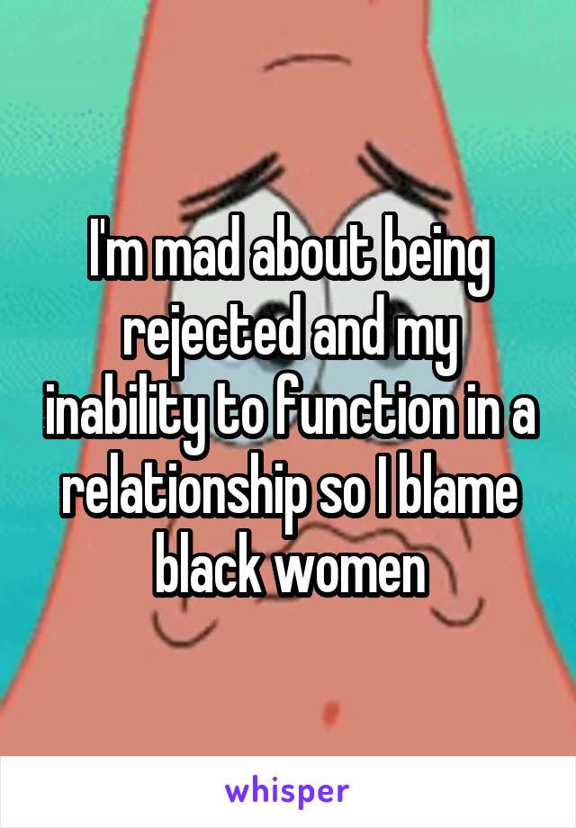 I'm mad about being rejected and my inability to function in a relationship so I blame black women