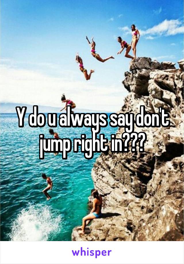 Y do u always say don't jump right in???