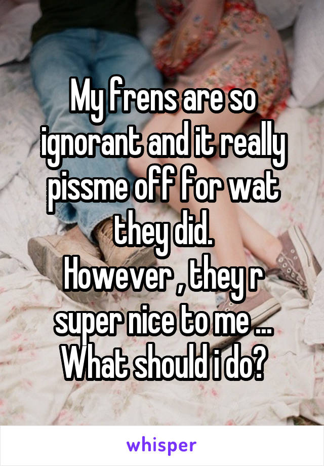 My frens are so ignorant and it really pissme off for wat they did.
However , they r super nice to me ...
What should i do?