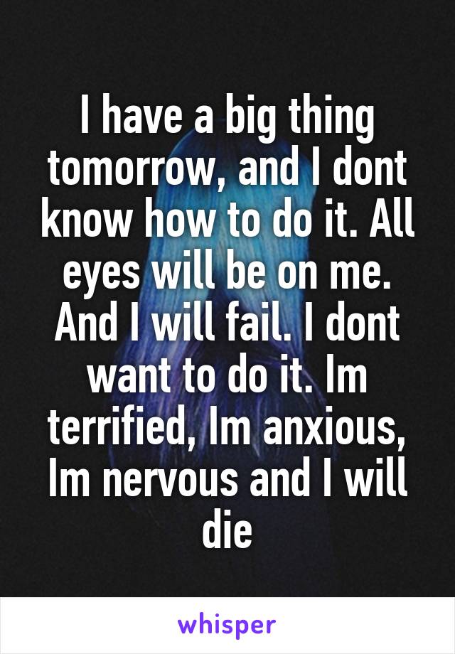 I have a big thing tomorrow, and I dont know how to do it. All eyes will be on me. And I will fail. I dont want to do it. Im terrified, Im anxious, Im nervous and I will die