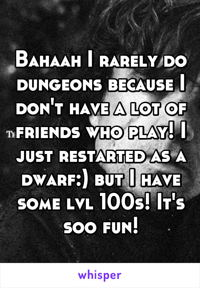 Bahaah I rarely do dungeons because I don't have a lot of friends who play! I just restarted as a dwarf:) but I have some lvl 100s! It's soo fun!