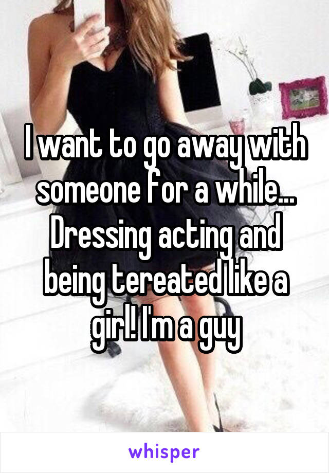 I want to go away with someone for a while... Dressing acting and being tereated like a girl! I'm a guy