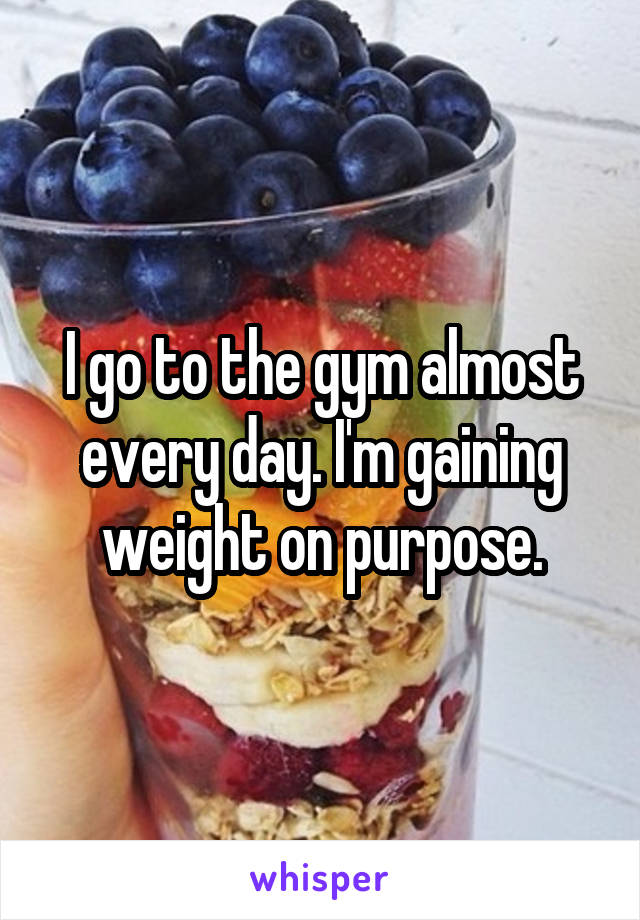 I go to the gym almost every day. I'm gaining weight on purpose.