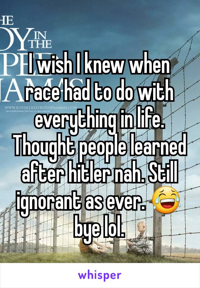 I wish I knew when race had to do with everything in life. Thought people learned after hitler nah. Still ignorant as ever. 😂 bye lol.