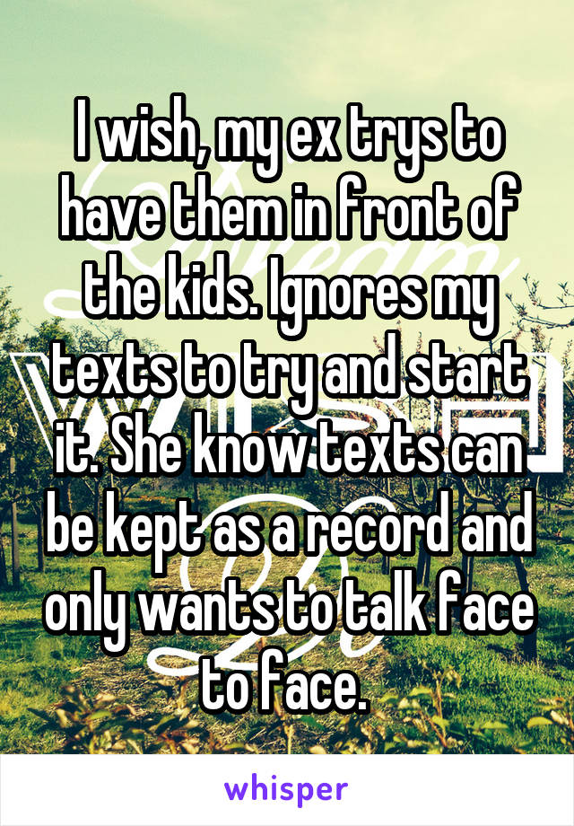 I wish, my ex trys to have them in front of the kids. Ignores my texts to try and start it. She know texts can be kept as a record and only wants to talk face to face. 