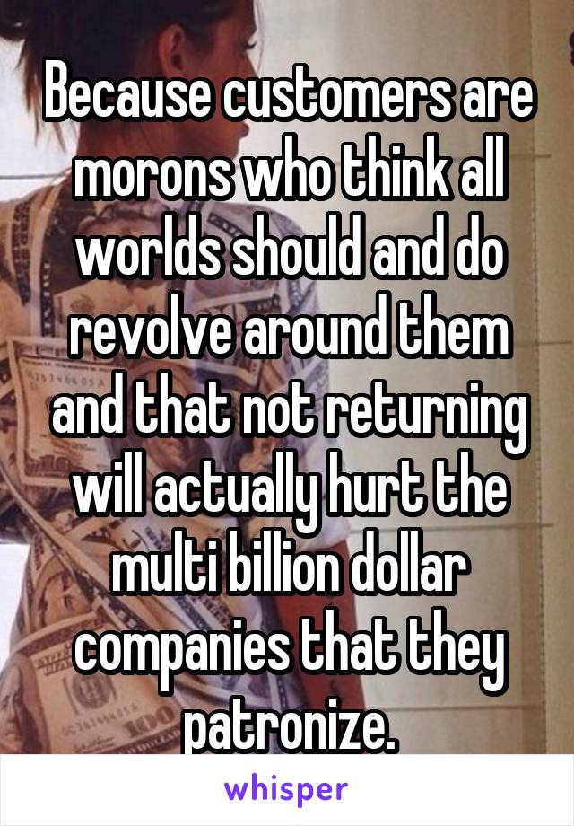 Because customers are morons who think all worlds should and do revolve around them and that not returning will actually hurt the multi billion dollar companies that they patronize.