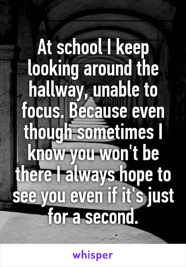 At school I keep looking around the hallway, unable to focus. Because even though sometimes I know you won't be there I always hope to see you even if it's just for a second.