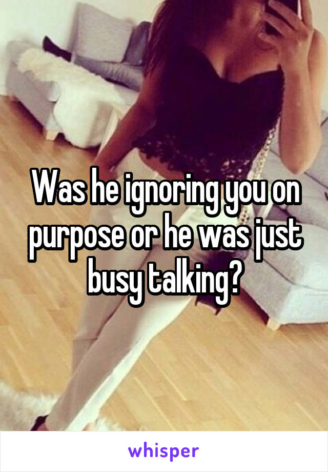 Was he ignoring you on purpose or he was just busy talking?