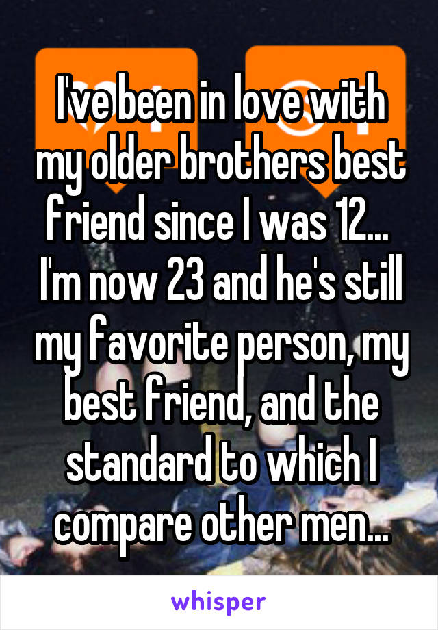 I've been in love with my older brothers best friend since I was 12...  I'm now 23 and he's still my favorite person, my best friend, and the standard to which I compare other men...