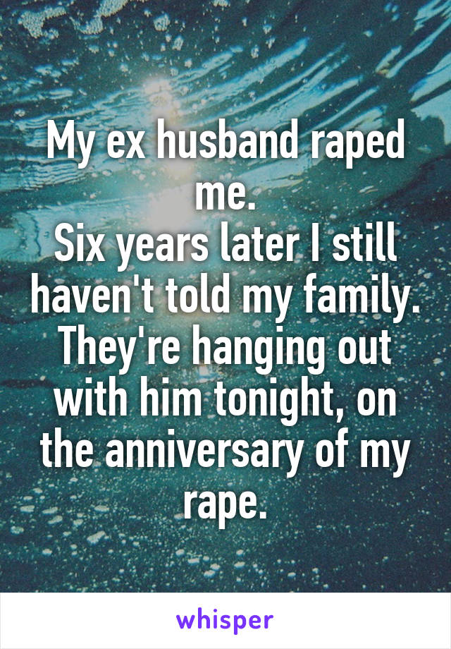 My ex husband raped me.
Six years later I still haven't told my family.
They're hanging out with him tonight, on the anniversary of my rape.