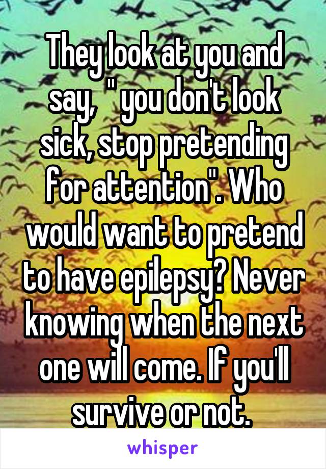 They look at you and say,  " you don't look sick, stop pretending for attention". Who would want to pretend to have epilepsy? Never knowing when the next one will come. If you'll survive or not. 