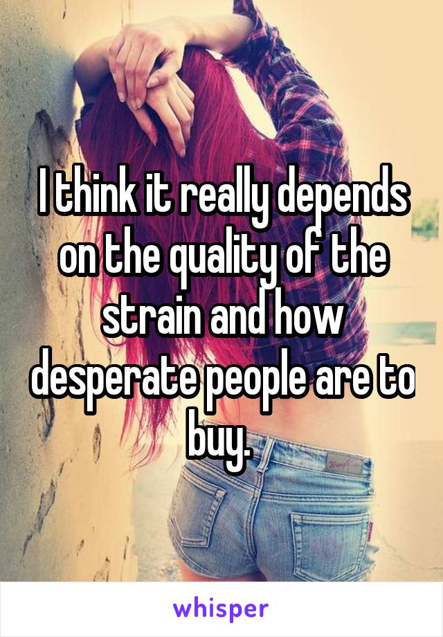 I think it really depends on the quality of the strain and how desperate people are to buy. 