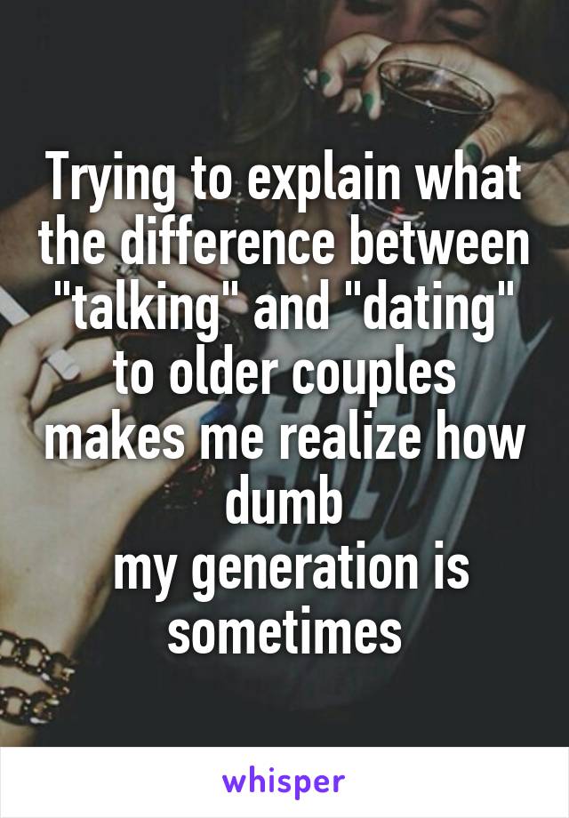 Trying to explain what the difference between "talking" and "dating" to older couples makes me realize how dumb
 my generation is sometimes