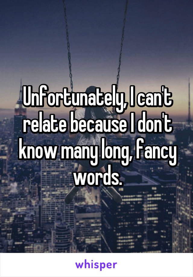 Unfortunately, I can't relate because I don't know many long, fancy words.