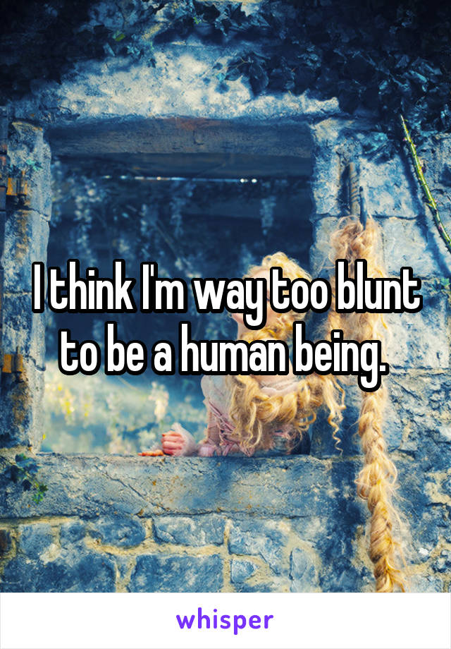 I think I'm way too blunt to be a human being. 