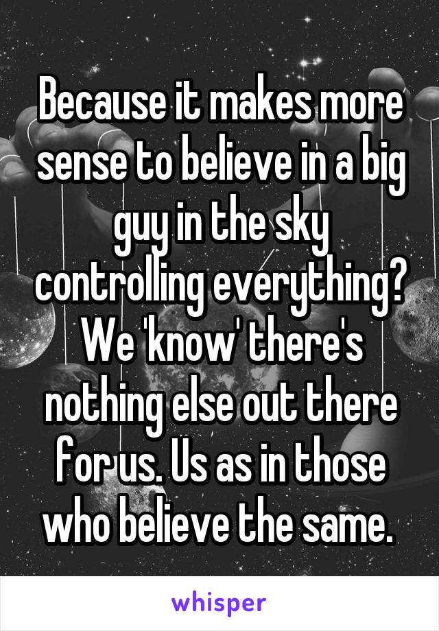 Because it makes more sense to believe in a big guy in the sky controlling everything? We 'know' there's nothing else out there for us. Us as in those who believe the same. 