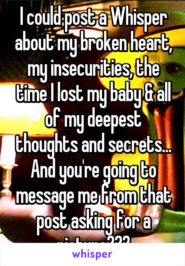 I could post a Whisper about my broken heart, my insecurities, the time I lost my baby & all of my deepest thoughts and secrets... And you're going to message me from that post asking for a picture???