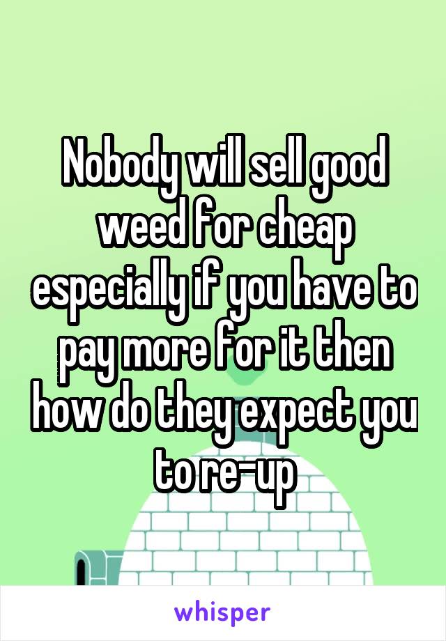 Nobody will sell good weed for cheap especially if you have to pay more for it then how do they expect you to re-up