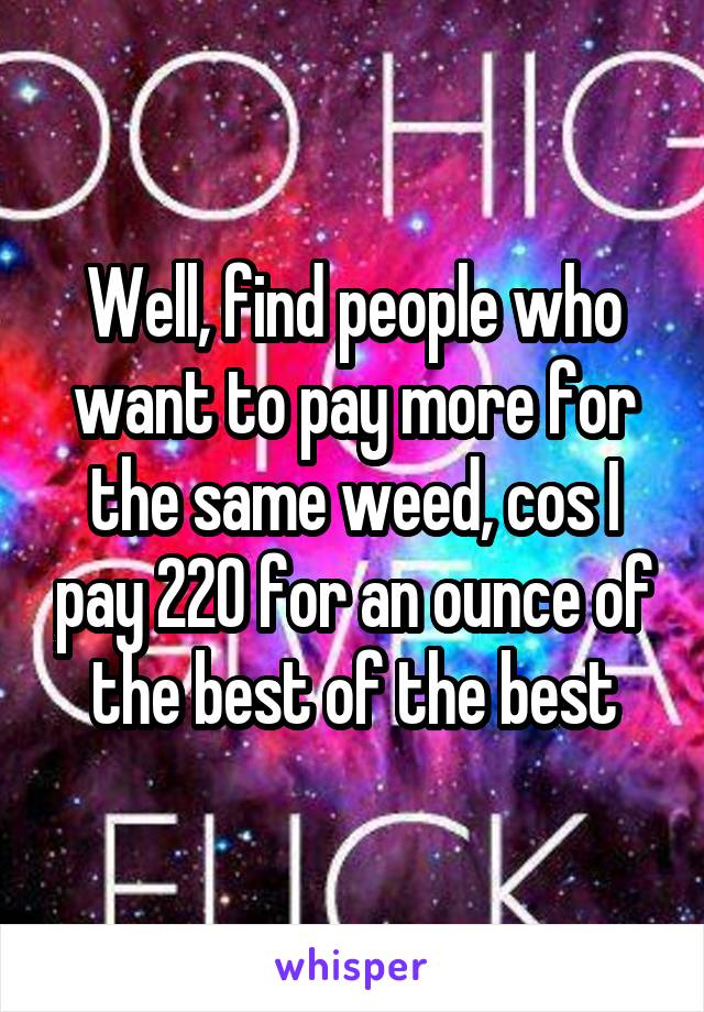 Well, find people who want to pay more for the same weed, cos I pay 220 for an ounce of the best of the best